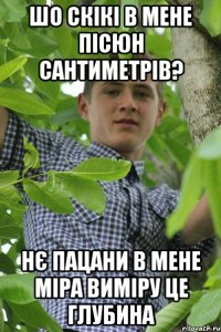 Шо скікі в мене пісюн сантиметрів? Нє пацани в мене міра виміру це глубина