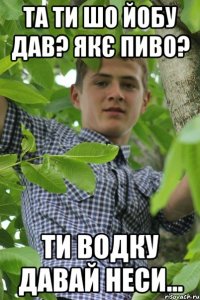 та ти шо йобу дав? якє пиво? ти водку давай неси...