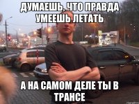 ДУМАЕШЬ, ЧТО ПРАВДА УМЕЕШЬ ЛЕТАТЬ А НА САМОМ ДЕЛЕ ТЫ В ТРАНСЕ