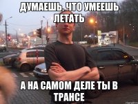 ДУМАЕШЬ, ЧТО УМЕЕШЬ ЛЕТАТЬ А НА САМОМ ДЕЛЕ ТЫ В ТРАНСЕ