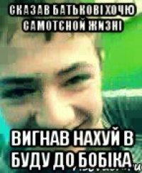 Сказав батькові хочю самотєной жизні вигнав нахуй в буду до бобіка