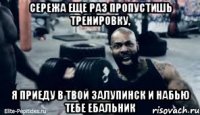 Сережа еще раз пропустишь тренировку, я приеду в твой залупинск и набью тебе ебальник