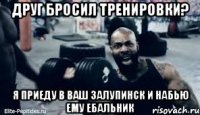 Друг бросил тренировки? Я приеду в ваш залупинск и набью ему ебальник