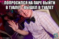Попросился на паре выйти в туалет - Вышел в туалет 