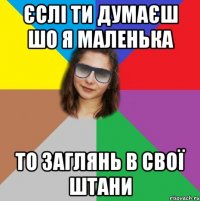 єслі ти думаєш шо я маленька то заглянь в свої штани