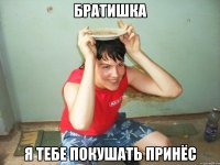 братишка я тебе покушать принёс