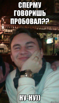 Сперму говоришь пробовал?? Ну-ну))