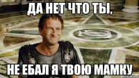 Да нет что ты, Не ебал я твою мамку