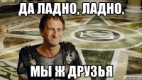 Да ладно, ладно, Мы ж друзья