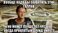Вообще надо бы захватить этих галлов, но может лучше лет чрез 10 когда проклятый друид умрет?
