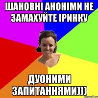 Шановні аноніми не замахуйте Іринку дуоними запитаннями)))