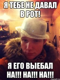 Я тебе не давал в рот! Я его выебал НА!!! НА!!! НА!!!