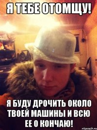 Я тебе отомщу! Я буду дрочить около твоей машины и всю ее о кончаю!