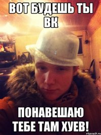 Вот будешь ты ВК Понавешаю тебе там хуев!