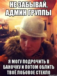 Не забывай, админ группы я могу подрочить в баночку и потом облить твоё лобовое стекло