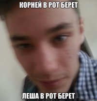 Корней в рот берет Леша в рот берет