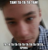 Там! та-та-та-там! та-та-та-та-та-та-та-та-та-та-та... *хрякс*