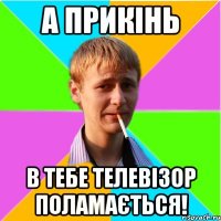 А прикінь в тебе телевізор поламається!