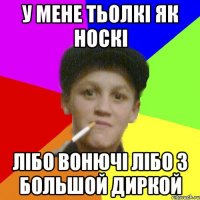 у мене тьолкі як носкі лібо вонючі лібо з большой диркой