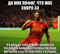 да мне пофиг, что мне скоро 34 я и дальше буду немало забивать и раздавать шикарные голевые пасы на партнеров и вести ливерпуль к вершине
