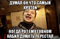 думал он что самый крутой когда рот ему говном набил думать перестал