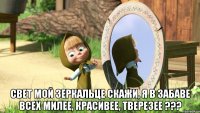  свет мой зеркальце скажи, я в забаве всех милее, красивее, тверезее ???