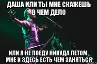 даша или ты мне скажешь в чем дело или я не поеду никуда летом, мне и здесь есть чем заняться