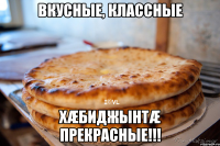 ВКУСНЫЕ, КЛАССНЫЕ ХÆБИДЖЫНТÆ ПРЕКРАСНЫЕ!!!