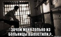  зачем меня только из больницы выпустили.?..