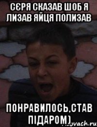 Сєря сказав шоб я лизав яйця полизав понравилось,став підаром)