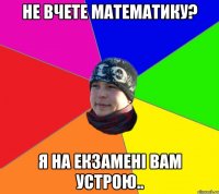 Не вчете математику? Я на екзамені вам устрою..