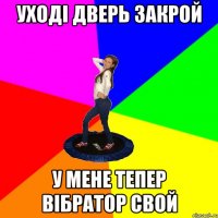 уході дверь закрой у мене тепер вібратор свой