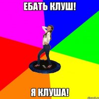 Ебать клуш! Я клуша!