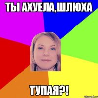 ты ахуела,шлюха тупая?!