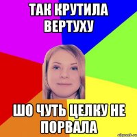 так крутила вертуху шо чуть целку не порвала