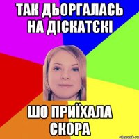 так дьоргалась на діскатєкі шо приїхала скора
