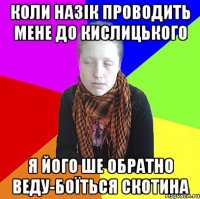 Коли назік проводить мене до Кислицького я його ше обратно веду-боїться скотина
