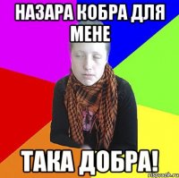 Назара кобра для мене Така добра!