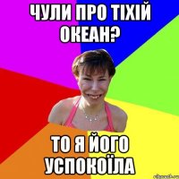 чули про тіхій океан? то я його успокоїла