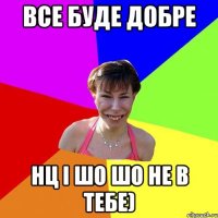 все буде добре нц і шо шо не в тебе)