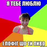 я тебе люблю і пофіг шо ти пиво