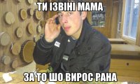 ти ізвіні мама за то шо вирос рана