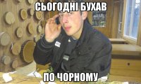 сьогодні бухав по чорному