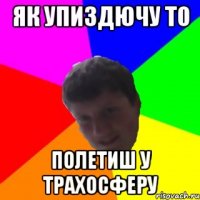 як упиздючу то полетиш у трахосферу