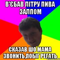 В'ЄБАВ ЛІТРУ ПИВА ЗАЛПОМ СКАЗАВ ШО МАМА ЗВОНИТЬ,ПОБІГ РЕГАТЬ