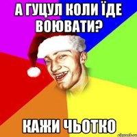 А гуцул коли їде воювати? Кажи чьотко