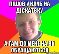 пішов у клуб на діскатєку а там до мене на ви обращаються