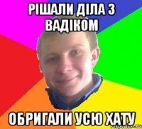 рішали діла з вадіком обригали усю хату