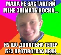 мала не заставляй мене знімать носки... ну шо довольна тепер без протівогаза неяк