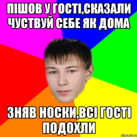 пішов у гості,сказали чуствуй себе як дома зняв носки,всі гості подохли